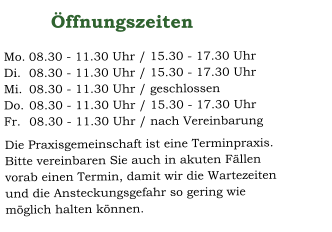 08.30 - 11.30 Uhr / 15.30 - 17.30 Uhr 08.30 - 11.30 Uhr / 15.30 - 17.30 Uhr 08.30 - 11.30 Uhr / geschlossen 08.30 - 11.30 Uhr / 15.30 - 17.30 Uhr 08.30 - 11.30 Uhr / nach Vereinbarung Mo. Di. Mi.  Do.  Fr.     Öffnungszeiten   Die Praxisgemeinschaft ist eine Terminpraxis.  Bitte vereinbaren Sie auch in akuten Fällen vorab einen Termin, damit wir die Wartezeiten und die Ansteckungsgefahr so gering wie möglich halten können.