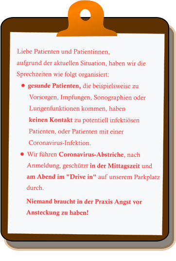 Liebe Patienten und Patientinnen, aufgrund der aktuellen Situation, haben wir die Sprechzeiten wie folgt organisiert: •	gesunde Patienten, die beispielsweise zu  Vorsorgen, Impfungen, Sonographien oder Lungenfunktionen kommen, haben  keinen Kontakt zu potentiell infektiösen  Patienten, oder Patienten mit einer  Coronavirus-Infektion. •	Wir führen Coronavirus-Abstriche, nach Anmeldung, geschützt in der Mittagszeit und am Abend im "Drive in" auf unserem Parkplatz durch. Niemand braucht in der Praxis Angst vor Ansteckung zu haben!