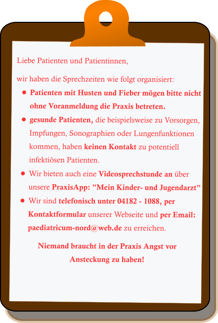 Liebe Patienten und Patientinnen,  wir haben die Sprechzeiten wie folgt organisiert: •	Patienten mit Husten und Fieber mögen bitte nicht ohne Voranmeldung die Praxis betreten. •	gesunde Patienten, die beispielsweise zu Vorsorgen, Impfungen, Sonographien oder Lungenfunktionen kommen, haben keinen Kontakt zu potentiell infektiösen Patienten. •	Wir bieten auch eine Videosprechstunde an über unsere PraxisApp: "Mein Kinder- und Jugendarzt" •	Wir sind telefonisch unter 04182 - 1088, per Kontaktformular unserer Webseite und per Email: paediatricum-nord@web.de zu erreichen.  Niemand braucht in der Praxis Angst vor Ansteckung zu haben!