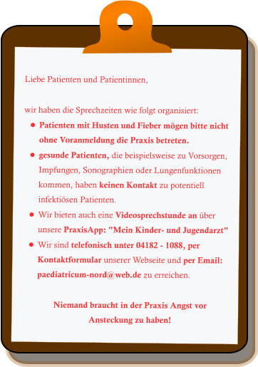 Liebe Patienten und Patientinnen,  wir haben die Sprechzeiten wie folgt organisiert: •	Patienten mit Husten und Fieber mögen bitte nicht ohne Voranmeldung die Praxis betreten. •	gesunde Patienten, die beispielsweise zu Vorsorgen, Impfungen, Sonographien oder Lungenfunktionen kommen, haben keinen Kontakt zu potentiell infektiösen Patienten. •	Wir bieten auch eine Videosprechstunde an über unsere PraxisApp: "Mein Kinder- und Jugendarzt" •	Wir sind telefonisch unter 04182 - 1088, per Kontaktformular unserer Webseite und per Email: paediatricum-nord@web.de zu erreichen.  Niemand braucht in der Praxis Angst vor Ansteckung zu haben!